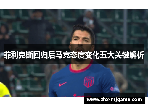 菲利克斯回归后马竞态度变化五大关键解析 菲利克斯回归后马竞态度变化五大关键解析