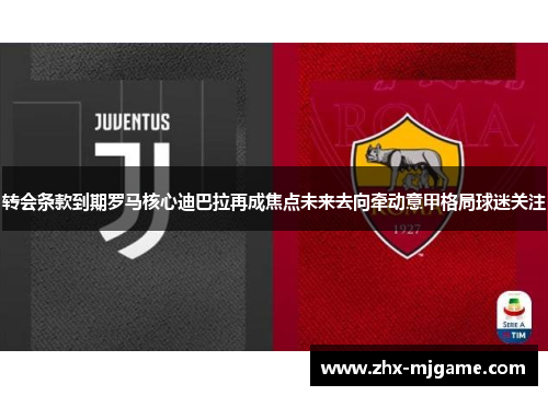 转会条款到期罗马核心迪巴拉再成焦点未来去向牵动意甲格局球迷关注 转会条款到期罗马核心迪巴拉再成焦点未来去向牵动意甲格局球迷关注