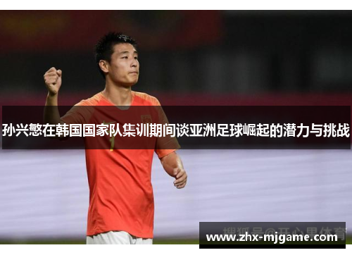 孙兴慜在韩国国家队集训期间谈亚洲足球崛起的潜力与挑战 孙兴慜在韩国国家队集训期间谈亚洲足球崛起的潜力与挑战