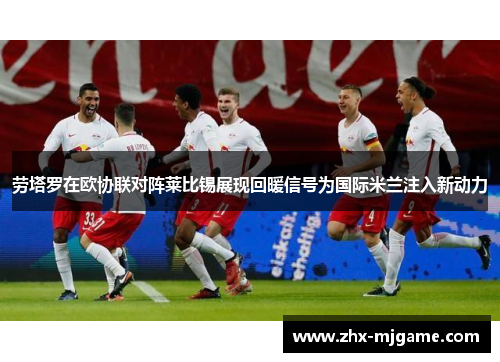 劳塔罗在欧协联对阵莱比锡展现回暖信号为国际米兰注入新动力 劳塔罗在欧协联对阵莱比锡展现回暖信号为国际米兰注入新动力